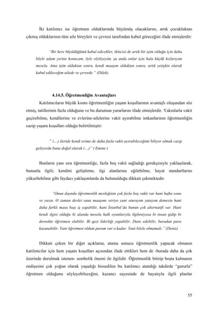 İki katılımcı ise öğretmen olduklarında büyümüş olacaklarını, artık çocukluktan
çıkmış olduklarının tüm aile bireyleri ve çevresi tarafından kabul göreceğini ifade etmişlerdir:


             “Bir kere büyüdüğümü kabul edicekler, ikincisi de artık bir işim olduğu için daha
     böyle adam yerine konucam, öyle söyliyeyim, şu anda onlar için hala küçük kızlarıyım
     mesela. Ama işim olduktan sonra, kendi maaşım olduktan sonra, artık yetişkin olarak
     kabul edileceğim ailede ve çevrede.” (Dilek)




               4.14.5. Öğretmenliğin Avantajları
       Katılımcıların büyük kısmı öğretmenliğin yaşam koşullarının avantajlı oluşundan söz
etmiş, tatillerinin fazla olduğunu ve bu durumun yararlarını ifade etmişlerdir. Yakınlarla vakit
geçirebilme, kendilerine ve evlerine-ailelerine vakit ayırabilme imkanlarının öğretmenliğin
cazip yaşam koşulları olduğu belirtilmiştir:


             “ (…) ileride kendi evime de daha fazla vakit ayırabileceğimi biliyor olmak cazip
     geliyordu bana doğal olarak (…)” ( Emine )


       Bunların yanı sıra öğretmenliğe, fazla boş vakit sağladığı gerekçesiyle yaklaşılarak,
bununla ilgili; kendini geliştirme, ilgi alanlarına eğilebilme, hayat standartlarını
yükseltebilme gibi faydacı yaklaşımlarda da bulunulduğu dikkati çekmektedir.


               “Onun dışında öğretmenlik mesleğinin çok fazla boş vakti var hani hafta sonu
       ve yazın. O zaman devlet sana maaşımı veriyo yani oturayım yatayım demesin hani
       daha farklı masa başı iş yapabilir, hani İstanbul’da bunun çok alternatifi var. Hani
       kendi ilgisi olduğu bi alanda mesela halk oyunlarıyla ilgileniyosa bi insan gidip bi
       dernekte öğretmen olabilir. Bi gezi liderliği yapabilir. Dans edebilir, buradan para
       kazanabilir. Yani öğretmen oldum param var o kadar. Yani böyle olmamalı.” (Deniz)


       Dikkati çeken bir diğer açıklama, atama sonucu öğretmenlik yapacak olmanın
katılımcılar için hem yaşam koşulları açısından ifade ettikleri hem de -burada daha da çok
üzerinde durulmak istenen- sembolik önemi ile ilgilidir. Öğretmenlik bitirip boşta kalmanın
endişesini çok yoğun olarak yaşadığı hissedilen bu katılımcı atandığı takdirde “gururla”
öğretmen olduğunu söyleyebileceğini, kazancı sayesinde de hayatıyla ilgili planlar



                                                                                                 55
 
