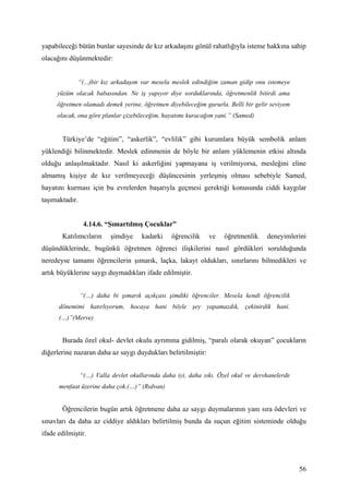yapabileceği bütün bunlar sayesinde de kız arkadaşını gönül rahatlığıyla isteme hakkına sahip
olacağını düşünmektedir:


             “(...)bir kız arkadaşım var mesela meslek edindiğim zaman gidip onu istemeye
     yüzüm olacak babasından. Ne iş yapıyor diye sorduklarında, öğretmenlik bitirdi ama
     öğretmen olamadı demek yerine, öğretmen diyebileceğim gururla. Belli bir gelir seviyem
     olacak, ona göre planlar çizebileceğim, hayatımı kuracağım yani.” (Samed)


       Türkiye’de “eğitim”, “askerlik”, “evlilik” gibi kurumlara büyük sembolik anlam
yüklendiği bilinmektedir. Meslek edinmenin de böyle bir anlam yüklemenin etkisi altında
olduğu anlaşılmaktadır. Nasıl ki askerliğini yapmayana iş verilmiyorsa, mesleğini eline
almamış kişiye de kız verilmeyeceği düşüncesinin yerleşmiş olması sebebiyle Samed,
hayatını kurması için bu evrelerden başarıyla geçmesi gerektiği konusunda ciddi kaygılar
taşımaktadır.


                 4.14.6. “Şımartılmış Çocuklar”
       Katılımcıların      şimdiye    kadarki    öğrencilik    ve   öğretmenlik     deneyimlerini
düşündüklerinde, bugünkü öğretmen öğrenci ilişkilerini nasıl gördükleri sorulduğunda
neredeyse tamamı öğrencilerin şımarık, laçka, lakayt oldukları, sınırlarını bilmedikleri ve
artık büyüklerine saygı duymadıkları ifade edilmiştir.


                “(…) daha bi şımarık açıkçası şimdiki öğrenciler. Mesela kendi öğrencilik
      dönemimi hatırlıyorum, hocaya hani böyle şey yapamazdık, çekinirdik hani.
      (…)”(Merve)


       Burada özel okul- devlet okulu ayrımına gidilmiş, “paralı olarak okuyan” çocukların
diğerlerine nazaran daha az saygı duydukları belirtilmiştir:


                “(…) Valla devlet okullarında daha iyi, daha sıkı. Özel okul ve dershanelerde
      menfaat üzerine daha çok.(…)” (Rıdvan)


       Öğrencilerin bugün artık öğretmene daha az saygı duymalarının yanı sıra ödevleri ve
sınavları da daha az ciddiye aldıkları belirtilmiş bunda da suçun eğitim sisteminde olduğu
ifade edilmiştir.




                                                                                                56
 
