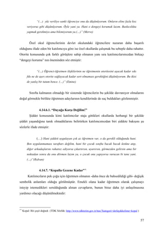 “(…) yüz veriliyo sanki öğrenciye onu da düşünüyorum. Onların eline fazla koz
        veriyoruz gibi düşünüyorum. Öyle yani ya. Hani o dengeyi korumak lazım. Baskıcılıkta
        yapmak gerekmiyo ama bilemiyorum ya.(…)” (Merve)


           Özel okul öğrencilerinin devlet okulundaki öğrencilere nazaran daha başarılı
olduğunu ifade eden bir katılımcıya göre ise özel okullarda çalışmak bu sebeple daha rahattır.
Otorite konusunda çok farklı görüşlere sahip olmanın yanı sıra katılımcılarımızdan birkaçı
“dengeyi koruma” nın öneminden söz etmiştir:


                 “(…) Öğrenci-öğretmen ilişkilerinin ne öğretmenin otoritesini aşacak kadar sıkı
        fıkı ne de aşırı otorite sağlayacak kadar sert olmaması gerektiğini düşünüyorum. Bu ikisi
        de yanlış bir tutum bence. (…)” (Emine)


           Sınıfta kalmanın olmadığı bir sistemde öğrencilerin bu şekilde davranıyor olmalarını
doğal görmekle birlikte öğretmen adaylarının kendilerinde de suç buldukları gözlenmiştir.


                   4.14.6.1. “Dayağa Karşı Değilim!”
           Şiddet konusunda kimi katılımcılar staja gittikleri okullarda herhangi bir şekilde
şiddet yaşandığına tanık olmadıklarını belirtirken katılımcımızdan biri şiddete bakışını şu
sözlerle ifade etmiştir:


                 (…) Hani şiddeti uygulayan çok az öğretmen var, o da gerekli olduğunda hani.
        Ben uygulanmaması taraftarı değilim, hani bir çocuk sınıfta bacak bacak üstüne atıp,
        diğer arkadaşlarını rahatsız ediyorsa çıkartırsın, uyarırsın, görmezden gelirsin ama bir
        noktadan sonra da onu dövmen lazım ya, o çocuk onu yapıyorsa vurucan bi tane yani.
        (…)”(Rıdvan)


                   4.14.7. “Kopalla Gezene Kadar” ∗
         Katılımcıların pek çoğu için öğretmen olmanın -daha önce de bahsedildiği gibi- değişik
sembolik anlamları olduğu görülmüştür. Emekli olana kadar öğretmen olarak çalışmayı
isteyip istemedikleri sorulduğunda alınan cevapların, bunun biraz daha iyi anlaşılmasına
yardımcı olacağı düşünülmektedir:



∗∗

     Kopal: Bir çeşit değnek (TDK Sözlük: http://www.tdkterim.gov.tr/ttas/?kategori=derlay&kelime=kopal )


                                                                                                            57
 