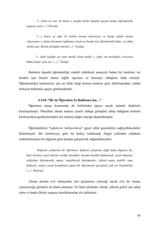 “(...)Yani en son, bu bizim o tarafta derler kopalla gezene kadar öğretmenlik
     yapacaz yani.(...)”(Faruk)


             “(…) bence ee eğer bi yerden mezun oluyosanız ve hangi sıfatla mezun
      oluyosanız o sıfatın devamını sağlaması lazım ya benim için öğretmenlik daha.. iyi daha
      üstün yani. Benim niteliğim olarak (...)” (Galip)


            “(…)tabi isteğim var yani emekli olana kadar (…)eğer sen mesleğini seviyosan
     ölüme kadar yolu var. (…)” (Galip)


       Bunların dışında öğretmenliğe emekli olabilmek amacıyla bakan bir katılımcı ise
kendisi için önemli olanın sağlık sigortası ve ikramiye olduğunu ifade etmiştir.
Öğretmenliğin katılımcılar için ne ifade ettiği konusu herkese göre farklılaşmakta, çünkü
herkesin beklentisi apayrı görünmektedir.


               4.14.8. “Bir de Öğretmen Eş Buldunuz mu…”
       Öğretmen maaşı konusunda da birbirinden apayrı ancak anlamlı ifadelerle
karşılaşılmıştır. Öncelikle alınan maaşın yeterli olduğu görüşüne sahip olduğunu belirten
katılımcıların gerekçelerinden söz etmenin doğru olacağı düşünülmüştür.


       Öğretmenlerin “kafalarını kullanırlarsa” gayet rahat geçimlerini sağlayabilecekleri
belirtilmiştir. Bir katılımcıya göre bu kafayı kullanmak illegal yollardan mümkün
olabilmekteyken bir diğerine göre kendini geliştirerek sağlanabilecektir:


             “Kafasını çalıştıran bir öğretmen, kafasını çalıştıran değil daha doğrusu da,
     hani devletin yasal olarak verdiği olanaklar dışında kendini kullanarak, yasal olmayan
     yollardan öğretmenlik yapan, yapabilecek öğretmenler, yüksek maaş alabilir ama
     hakkıyla, sadece yasal koşullarda yapan bir öğretmenin geçinmesi çok zor İstanbul'da
     (...)” (Rıdvan)


       Alınan ücretin evli olmayanlar için geçinmeye yeteceği ancak evli bir insana
yetmeyeceği görüşleri ön plana çıkmıştır. En basit çözümler olarak, yüksek gelirli eşe sahip
olma ve başka illerde yaşama olasılıklarından söz edilmiştir:




                                                                                                58
 