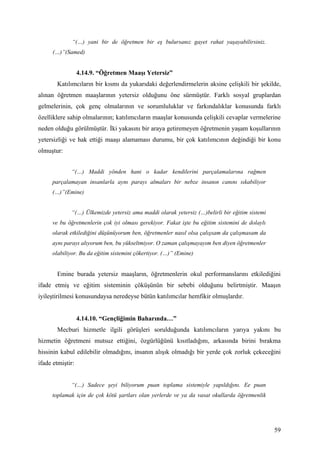 “(…) yani bir de öğretmen bir eş bulursanız gayet rahat yaşayabilirsiniz.
      (…)”(Samed)


                  4.14.9. “Öğretmen Maaşı Yetersiz”
       Katılımcıların bir kısmı da yukarıdaki değerlendirmelerin aksine çelişkili bir şekilde,
alınan öğretmen maaşlarının yetersiz olduğunu öne sürmüştür. Farklı sosyal gruplardan
gelmelerinin, çok genç olmalarının ve sorumluluklar ve farkındalıklar konusunda farklı
özelliklere sahip olmalarının; katılımcıların maaşlar konusunda çelişkili cevaplar vermelerine
neden olduğu görülmüştür. İki yakasını bir araya getiremeyen öğretmenin yaşam koşullarının
yetersizliği ve hak ettiği maaşı alamaması durumu, bir çok katılımcının değindiği bir konu
olmuştur:


             “(…) Maddi yönden hani o kadar kendilerini parçalamalarına rağmen
     parçalamayan insanlarla aynı parayı almaları bir nebze insanın canını sıkabiliyor
     (…)”(Emine)


             “(…) Ülkemizde yetersiz ama maddi olarak yetersiz (…)belirli bir eğitim sistemi
     ve bu öğretmenlerin çok iyi olması gerekiyor. Fakat işte bu eğitim sistemini de dolaylı
     olarak etkilediğini düşünüyorum ben, öğretmenler nasıl olsa çalışsam da çalışmasam da
     aynı parayı alıyorum ben, bu yükseltmiyor. O zaman çalışmayayım ben diyen öğretmenler
     olabiliyor. Bu da eğitim sistemini çökertiyor. (…)” (Emine)


       Emine burada yetersiz maaşların, öğretmenlerin okul performanslarını etkilediğini
ifade etmiş ve eğitim sisteminin çöküşünün bir sebebi olduğunu belirtmiştir. Maaşın
iyileştirilmesi konusundaysa neredeyse bütün katılımcılar hemfikir olmuşlardır.


                  4.14.10. “Gençliğimin Baharında…”
       Mecburi hizmetle ilgili görüşleri sorulduğunda katılımcıların yarıya yakını bu
hizmetin öğretmeni mutsuz ettiğini, özgürlüğünü kısıtladığını, arkasında birini bırakma
hissinin kabul edilebilir olmadığını, insanın alışık olmadığı bir yerde çok zorluk çekeceğini
ifade etmiştir:


             “(…) Sadece şeyi biliyorum puan toplama sistemiyle yapıldığını. Ee puan
     toplamak için de çok kötü şartları olan yerlerde ve ya da vasat okullarda öğretmenlik




                                                                                               59
 