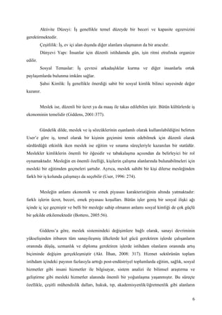 Aktivite Düzeyi: İş genellikle temel düzeyde bir beceri ve kapasite egzersizini
gerektirmektedir.
          Çeşitlilik: İş, ev içi alan dışında diğer alanlara ulaşmanın da bir aracıdır.
          Dünyevi Yapı: İnsanlar için düzenli istihdamda gün, işin ritmi etrafında organize
edilir.
          Sosyal Temaslar: İş çevresi arkadaşlıklar kurma ve diğer insanlarla ortak
paylaşımlarda bulunma imkânı sağlar.
          Şahsi Kimlik: İş genellikle önerdiği sabit bir sosyal kimlik bilinci sayesinde değer
kazanır.


          Meslek ise, düzenli bir ücret ya da maaş ile takas edilebilen iştir. Bütün kültürlerde iş
ekonominin temelidir (Giddens, 2001:377).


          Gündelik dilde, meslek ve iş sözcüklerinin eşanlamlı olarak kullanılabildiğini belirten
User’e göre iş, temel olarak bir kişinin geçimini temin edebilmek için düzenli olarak
sürdürdüğü etkinlik iken meslek ise eğitim ve sınama süreçleriyle kazanılan bir statüdür.
Meslekler kimliklerin önemli bir öğesidir ve tabakalaşma açısından da belirleyici bir rol
oynamaktadır. Mesleğin en önemli özelliği, kişilerin çalışma alanlarında bulunabilmeleri için
mesleki bir eğitimden geçmeleri şartıdır. Ayrıca, meslek sahibi bir kişi dilerse mesleğinden
farklı bir iş kolunda çalışmayı da seçebilir (User, 1996: 274).


          Mesleğin anlamı ekonomik ve emek piyasası karakteristiğinin altında yatmaktadır:
farklı işlerin ücret, beceri, emek piyasası koşulları. Bütün işler geniş bir sosyal ilişki ağı
içinde iç içe geçmiştir ve belli bir mesleğe sahip olmanın anlamı sosyal kimliği de çok güçlü
bir şekilde etkilemektedir (Bottero, 2005:56).


          Giddens’a göre, meslek sistemindeki değişimlere bağlı olarak, sanayi devriminin
yükselişinden itibaren tüm sanayileşmiş ülkelerde kol gücü gerektiren işlerde çalışanların
oranında düşüş, uzmanlık ve diploma gerektiren işlerde istihdam olanların oranında artış
biçiminde değişim gerçekleşmiştir (Akt. İlhan, 2008: 317). Hizmet sektörünün toplam
istihdam içindeki payının fazlasıyla arttığı post-endüstriyel toplumlarda eğitim, sağlık, sosyal
hizmetler gibi insani hizmetler ile bilgisayar, sistem analizi ile bilimsel araştırma ve
geliştirme gibi mesleki hizmetler alanında önemli bir yoğunlaşma yaşanmıştır. Bu süreçte
özellikle, çeşitli mühendislik dalları, hukuk, tıp, akademisyenlik/öğretmenlik gibi alanların


                                                                                                 6
 