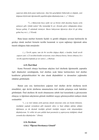 yaparsan daha fazla puan topluyosun. Ama ben gençliğimin baharında ee doğuda, yani
      doğunun köylerinde öğretmenlik yapabileceğimi düşünmüyorum. (…)” (Deniz)


                        “(…) Bakıyorum hoca sanki var ya birisin silah dayatmış başına zorla
      anlatıyor gibi. Çünkü neden? Hiç istemediği bi yer. Zorunlu görev olduğundan dolayı
      buraya gelmiş. E anlatmak istemiyor. Bazen bakıyorsun öğrenciye diyor ki git dolaş
      gelme boş ver.(…)”(Faruk)


        Buna karşın mecburi hizmetin faydalı ve gerekli olduğunu savunan katılımcılar da
gerekçe olarak mecburi hizmetin tecrübe kazanmak ve uyum sağlamayı öğrenmek adına
önemli olduğunu ifade etmişlerdir:


                 (…) Tercih yaptın, tam da bir tercihin doğuya düştü, o kendini, kendi tercih
      yapıyor yani. o 21 tercihini kendin veriyorsun, orası olmazsa burası, burası olmazsa, ki o
      tercihi yaparken kafanda şu var zaten.(…) (Rıdvan)


                  4.15. Özel Okul
        Kamu Personeli olmaya hazırlanan adaylara özel okullarda öğretmenlik yapmakla
ilgili düşünceleri sorulduğunda, özel okullara sıcak bakan katılımcıların özel okulları
kendilerini geliştirebilecekleri bir alan olarak düşündükleri ve dersanelere yeğlemekte
oldukları görülmüştür.


        Bunun yanı sıra; katılımcıların çoğunun özel okulları devlet okullarına tercih
etmedikleri, eğer devlet okullarına atanamazlarsa özel okulda çalışmaya sıcak baktıkları
görülmüştür. Özel okulların ilk tercih olmamasının sebebi özel kurumlarda iş güvencesinin
olmayışı ve öğretmen adaylarının görmek istedikleri saygıyı göremeyecekleri endişesi olarak
sıralanabilir:
                 “(…) ee özel okulun artık patronu demek istiyorum orda sen benim kölemsin,
      istediğimi yapmak zorundasın gibi muamele ediyo ve hani aldığın eğitime aldığın
      diplomaya ya da duymak istediğin görmek istediğin saygıya orda ulaşamadığını
      düşünüyorum. Ve veliler de aynı şekilde hani paramızla iş yaptırıyoruz dediğimiz olmak
      zorunda diye düşünüyolar.” (Deniz)


                  4.16. Dershane
                  4.16.1. “Öğrenci Dershaneye Gitmeli”


                                                                                                   60
 