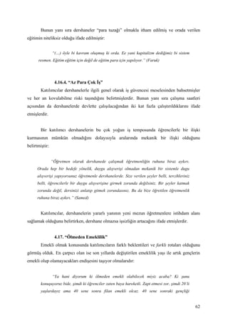 Bunun yanı sıra dershaneler “para tuzağı” olmakla itham edilmiş ve orada verilen
eğitimin niteliksiz olduğu ifade edilmiştir:


                “(…) öyle bi kavram oluşmuş ki orda. Ee yani kapitalizm dediğimiz bi sistem
      resmen. Eğitim eğitim için değil de eğitim para için yapılıyor.” (Faruk)




                 4.16.4. “Az Para Çok İş”
        Katılımcılar dershanelerle ilgili genel olarak iş güvencesi meselesinden bahsetmişler
ve her an kovulabilme riski taşındığını belirtmişlerdir. Bunun yanı sıra çalışma saatleri
açısından da dershanelerde devlette çalışılacağından iki kat fazla çalıştırıldıklarını ifade
etmişlerdir.


        Bir katılımcı dershanelerin bu çok yoğun iş temposunda öğrencilerle bir ilişki
kurmasının mümkün olmadığını dolayısıyla aralarında mekanik bir ilişki olduğunu
belirtmiştir:


                “Öğretmen olarak dershanede çalışmak öğretmenliğin ruhuna biraz aykırı.
      Orada hep bir hedefe yönelik, duygu alışverişi olmadan mekanik bir sistemle dugu
      alışverişi yapıyorsunuz öğretmenle dershanelerde. Size verilen şeyler belli, tercihleriniz
      belli, öğrencilerle bir duygu alışverişine girmek zorunda değilsiniz. Bir şeyler katmak
      zorunda değil, dersinizi anlatıp gitmek zorundasınız. Bu da bize öğretilen öğretmenlik
      ruhuna biraz aykırı.” (Samed)


        Katılımcılar, dershanelerin yararlı yanının yeni mezun öğretmenlere istihdam alanı
sağlamak olduğunu belirtirken, dershane olmazsa işsizliğin artacağını ifade etmişlerdir.


                 4.17. “Ölmeden Emeklilik”
        Emekli olmak konusunda katılımcıların farklı beklentileri ve farklı rotaları olduğunu
görmüş olduk. En çarpıcı olan ise son yıllarda değiştirilen emeklilik yaşı ile artık gençlerin
emekli olup olamayacakları endişesini taşıyor olmalarıdır:


                “Ya hani diyorum ki ölmeden emekli olabilecek miyiz acaba? Ki şunu
        konuşuyoruz bide, şimdi ki öğrenciler zaten baya hareketli. Zapt etmesi zor, şimdi 20’li
        yaşlardayız ama 40 sene sonra filan emekli olcaz. 40 sene sonraki gençliği


                                                                                                   62
 