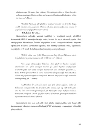 düşünemiyorum bile şuan. Hani yürümeye bile takatimiz yokken, o öğrencilere ders
       anlatmaya çalışcaz. Bilmiyorum hani yani gerçekten ölmeden emekli olabilecek miyim,
       korkuyorum.” (Merve)


             “Emeklilik bize hayal gibi gözüküyor ama hani emeklilik çok farklı bir duygu,
      emekli olduktan sonra, yaşımızın itibariyle çok fazla gezemeyeceğiz ama, sonuçta 65
      yaşından sonra nereyi gezebilirsin ki?” (Mesut)
               4.18. İleride Bir Gün…
       Katılımcıların gelecekte yapmak istedikleri ve kendilerini nerede gördükleri
konusundaki fikirleri sorulduğunda çoğu mutlu, huzurlu bir hayat, ekonomik açıdan rahat
edeceği günler beklemektedir. İstanbul’da yaşamak, evlilik, kardeşlerini okutmak, doğudaki
öğrencilerin de derece yapmalarını sağlamak, para biriktirip dershane açmak, öğretmenlik
mesleğinden zevk almak da bu kapsamda alınan diğer cevaplar olmuştur.


             “Belli bir miktar para biriktirdikten sonra, dershane işletmeciliği, çevre olarak
     öyle düşünüyoruz yani, arkadaşlarla öyle bir fikrimiz var”. (Rıdvan)


             “Çok zengin olmayacağımı biliyorum. Ama güzel bir hayatım olacağını
     düşünüyorum ben. Çünkü tanıdığım insanlar çok güzel. İnşallah karşılaşacağım
     insanlarda güzel olur. Güzel olacağını düşünüyorum yani umutluyum gelecekten.(...)
     Sonra da hem öğrenciler hem de olursa çocuklarımız için çalışacağız. Yani çok çok da
     ekstrem bir yaşam süreceğimi de sanmıyorum. Ama kötü bir yaşam da değil. Tam mutlu
     olmam gerektiği gibi. ” (Samed)


             “(...)Meslekten de hani zevk alayım yani zevk alarak yapayım. Ondan da
     korkuyorum yani şuan ondan da. Hevesliyim falan ama aa böyle hep böyle derler falan
     ama 2-3 sene sonra senide görürüz falan gibi böyle laflar oluyo. Açıkçası ondan da
     korkuyorum yani şu an. Umarım işte güzel bi okula tayin olurum, güzel öğrencilerim olur
     inşallah ben de tadını alırım.” (Merve)


       Katılımcıların pek çoğu gelecekle ilgili planlar yapamamaktan hatta hayal dahi
kuramamaktan yakınırken bunun sebebi olarak KPSS’ yi, atamaları ve yaşadıkları belirsizliği
göstermişlerdir.




                                                                                                 63
 