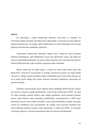 SONUÇ
       Bu araştırmada, 2 eğitim fakültesinde (Marmara Üniversitesi ve Yüzüncü Yıl
Üniversitesi) eğitim görmekte olan öğrencilerin öğretmenlik ve memuriyet ile ilgili algılarını
anlamak amaçlanmıştır. Bu amaçla, eğitim fakültesinde son sınıfta bulunmakta olan bir grup
öğrenciyle derinlemesine mülakatlar yapılmıştır.


       Araştırmanın gerekçesinde belirtilmiş olduğu üzere; Türkiye’de kamu personeli
alımlarına bakıldığında, ilgili bölümlerden mezun olan öğrencilerin sadece çok küçük bir
kısmının atanabildiği görülmüştür. Bu durum, ülkede öğretmen olma niyetinde olan geniş bir
nüfusun KPSS sürecinde yoğun zorluklar yaşamasına neden olmaktadır.


       Memur olmak için, bu kadar yoğun ve sıkıntılı bir sürece dahil olmayı göze alan
öğrencilerin “memuriyet” kavramından ne anladığı; memuriyetin gençler için hangi ölçüde
“güvenli iş” olduğu; çalışma koşullarının diğer mesleklerden görece daha rahat olmasının şu
an ne kadar geçerli olduğu gibi sorular, araştırma sorusunun şekillenmesi aşamasında yol
gösterici olmuştur.


       Öncelikle, katılımcılardan alınan ifadelere dikkat edildiğinde KPSS sürecinin adaylar
için olumsuz sonuçlar yarattığı görülmektedir. Genel olarak katılımcıların KPSS’ nin ideal
bir sistem olmadığı yönünde fikirlere sahip olduğu görülmekte, ancak alternatif çözümler
üzerine yeterli fikirlere sahip olunmadığı görülmektedir. Anlaşılmaktadır ki, KPSS adayı
katılımcılar mevcut sistemi kabul etmemekte, ancak içinde bulundukları koşullar sonucunda
zorunlu bir kabullenme içine girmektedirler. Bu sebeple, kamu personeli alımlarına dair
sistem hakkında alternatif arayışlar içinde bulunulması ve dolayısıyla KPSS’ ye hazırlanan
yüz binlerce öğrenci ve mezunun durumlarının tekrar ele alınması önerilmektedir.




                                                                                           64
 