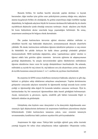 Bununla birlikte, bir taraftan hazırlık sürecinde yapılan dershane ve kaynak
harcamaları, diğer taraftan içine girilen sınav psikolojisinin yaratmış olduğu stres, adayların
atanma kaygılarıyla birlikte ele alındığında, bu grubun araştırılmaya değer özellikler taşıdığı
düşünülmüş, bu bağlamda adayların büyük bir kısmının dershanecilik hakkında hiç de olumlu
sayılabilecek düşünceler içinde olmadığı sonucuna varılmıştır. Ancak adayların yine büyük
bir kısmı beklenilenin aksine sınavlarda kaygı yaşamadığını belirtmiştir. Bu sonuç,
araştırmanın umulmayan bir bulgusu olarak durmaktadır.


       Öte yandan katılımcıların üniversite eğitimi süresince aldıkları müfredat ve
edindikleri hazırlık stajı hakkındaki düşünceleri, azımsanamayacak düzeyde eleştirilerle
yüklüdür. İlk olarak, katılımcıların müfredatın öğrenim tekniklerini pekiştiren ve staj sistemi
ile bütünlüklü bir şekilde ilerleyen bir halde olması gerektiği yönündeki görüşleri
önemsenmektedir. MEB tarafından değiştirilen, adına ‘yapılandırmacı eğitim’ denilen ve
öğrenci odaklı hale getirilen eğitim sisteminin       üniversite eğitimine de adaptasyonunun
gerektiği düşünülmekte, bu amaçla üniversitelerdeki eğitim fakültelerinin müfredatının
öğrenim tekniklerine önem veren bir içeriğe dönüştürülmesi önerilmektedir. Bu anlamda,
müfredatla eş seyirde bir staj sistemi ile, staj hakkının son yıla sıkıştırılması yerine; adayların
da tecrübe kazanması amacıyla kısmen 2. ve 3. sınıflara da yayılması önerilmektedir.


       Bu araştırma ile KPSS sonucu hedeflenen memuriyet hakkında; adayların ne gibi algı,
beklenti ve görüşlere sahip olduklarının anlaşılması amaçlanmıştır. Yapılan derinlemesine
görüşmeler sonucunda adayların memurluk ile öğretmenlik mesleği arasında kesin sınırlar
çizdiği ve öğretmenliği daha değerli bir konumda tuttukları sonucuna varılmıştır. Öyle ki,
katılımcılardan hiç biri memuriyeti öğretmenlikten daha önemli gördüğünü belirtmemiştir.
Ancak, memuriyetin iş güvencesi, sigorta, emeklilik gibi hakları konusunda bilgili ve
beklentili oldukları da görülmüştür.


       Görüşülmüş olan kişilerin sınav deneyimleri ve bu deneyimler doğrultusunda sınav
sistemiyle ilgili düşüncelerinin derlenmesi de araştırmanın hedeflenen çıkarımlarına ulaşılan
bölümlerdendir. Çünkü katılımcıların tamamına yakını, sınav sistemini tamamıyla
savunamamakta, kendilerince haklı yanlarını sayarken bile şerh koymaktadırlar.


       Araştırmanın bir diğer amacı Türkiye’deki işsizliğin eğitimli genç nüfus üzerinde
yarattığı kaygının bir nebze olsun anlaşılmasına imkan sağlamaktır. Oluşturulan veriler,


                                                                                                65
 