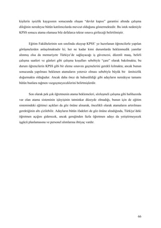 kişilerin işsizlik kaygısının sonucunda oluşan “devlet kapısı” garantisi altında çalışma
dileğinin neredeyse bütün katılımcılarda mevcut olduğunu göstermektedir. Bu istek nedeniyle
KPSS sonucu atama olamasa bile defalarca tekrar sınava girileceği belirtilmiştir.


       Eğitim Fakültelerinin son sınıfında okuyup KPSS’ ye hazırlanan öğrencilerle yapılan
görüşmelerden anlaşılmaktadır ki; her ne kadar kimi durumlarda beklenmedik yanıtlar
alınmış olsa da memuriyete Türkiye’de sağlayacağı iş güvencesi, düzenli maaş, belirli
çalışma saatleri ve günleri gibi çalışma koşulları sebebiyle “çare” olarak bakılmakta; bu
durum öğrencilerin KPSS gibi bir eleme sınavını geçmelerini gerekli kılmakta; ancak bunun
sonucunda yapılması beklenen atamaların yetersiz olması sebebiyle büyük bir ümitsizlik
doğurmakta olduğudur. Ancak daha önce de bahsedildiği gibi adayların neredeyse tamamı
bütün bunlara rağmen vazgeçmeyeceklerini belirtmişlerdir.


       Son olarak pek çok öğretmenin atama beklemeleri, sözleşmeli çalışma gibi halihazırda
var olan atama sisteminin işleyişinin tatminkar düzeyde olmadığı, bunun için de eğitim
sistemindeki eğitimci açıkları da göz önüne alınarak, öncelikli olarak atamaların artırılması
gerektiğinin altı çizilebilir. Adayların bütün ifadeleri de göz önüne alındığında, Türkiye’deki
öğretmen açığını giderecek, ancak gereğinden fazla öğretmen adayı da yetiştirmeyecek
işgücü planlamasına ve personel alımlarına ihtiyaç vardır.




                                                                                            66
 