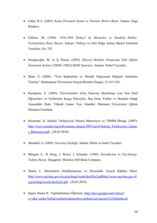 •   Güler, B.A. (2005). Kamu Personeli Sistem ve Yönetim. Birinci Baskı. Ankara: İmge
    Kitabevi.


•   Gülmez. M. (1994). 1926-1994 Türkiye' de Memurlar ve Sendikal Haklar.
    Genişletilmiş İkinci Basım. Ankara: Türkiye ve Orta Doğu Amme İdaresi Enstitüsü
    Yayınları, No: 255.


•   Hesapçıoğlu, M. ve Ş. Özcan. (2005). Küresel Rekabet Ortamında Türk Eğitim
    Sisteminin Kalitesi TIMSS- PIRLS-ROSE Sınavları. Ankara: Nobel Yayınları.


•   İlhan, S. (2008). “Yeni Kapitalizm ve Meslek Olgusunun Değişen Anlamları
    Üzerine”. Dumlupınar Üniversitesi Sosyal Bilimler Dergisi. 21:313-328.


•   Karadeniz, E. (2005). Üniversitelere Giriş Sınavına Hazırlanan Lise Son Sınıf
    Öğrencileri ve Velilerinin Kaygı Düzeyleri, Baş Etme Yolları ve Denetim Odağı
    Arasındaki İlişki. Yüksek Lisans Tezi. İstanbul: Marmara Üniversitesi Eğitim
    Bilimleri Enstitüsü.


•   Kocaman, H. Hukuki Tarihçesiyle İstisnai Memuriyet ve TBMM Örneği. (2007).
    http://www.yasader.org/web/yasama_dergisi/2007/sayi4/Hukuki_Tarihcesiyle_Istisna
    i_Memuriyet.pdf . (28.03.2010).


•   Marshall, G. (2005). Sosyoloji Sözlüğü. Ankara: Bilim ve Sanat Yayınları.


•   Morgan, C., R. King, J. Weisz, J. Schopler. (1986). Introduction to Psychology.
    Yedinci Basım. Singapore: McGraw-Hill Book Company.


•   Mutlu, L. Memurların Sendikalaşması ve Ekonomik- Sosyal Haklara Etkisi.
    http://www.sayistay.gov.tr/yayin/dergi/icerik/der42m2.pdfhttp://www.sayistay.gov.tr/
    yayin/dergi/icerik/der42m2.pdf . (28.03.2010).


•   Şaşan, Hasan H.. Yapılandırmacı Öğrenme. http://docs.google.com/viewer?
    a=v&q=cache:NaNnUouZtioJ:talimterbiye.mebnet.net/ogrenci%2520merkezli



                                                                                      68
 