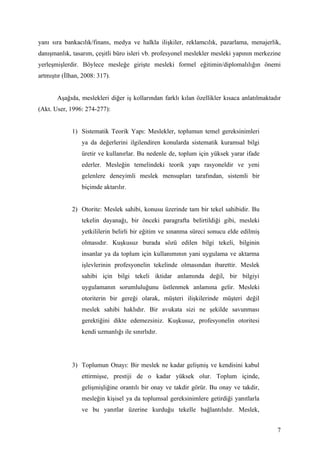 yanı sıra bankacılık/finans, medya ve halkla ilişkiler, reklamcılık, pazarlama, menajerlik,
danışmanlık, tasarım, çeşitli büro isleri vb. profesyonel meslekler mesleki yapının merkezine
yerleşmişlerdir. Böylece mesleğe girişte mesleki formel eğitimin/diplomalılığın önemi
artmıştır (İlhan, 2008: 317).


       Aşağıda, meslekleri diğer iş kollarından farklı kılan özellikler kısaca anlatılmaktadır
(Akt. User, 1996: 274-277):


             1) Sistematik Teorik Yapı: Meslekler, toplumun temel gereksinimleri
                 ya da değerlerini ilgilendiren konularda sistematik kuramsal bilgi
                 üretir ve kullanırlar. Bu nedenle de, toplum için yüksek yarar ifade
                 ederler. Mesleğin temelindeki teorik yapı rasyoneldir ve yeni
                 gelenlere deneyimli meslek mensupları tarafından, sistemli bir
                 biçimde aktarılır.


             2) Otorite: Meslek sahibi, konusu üzerinde tam bir tekel sahibidir. Bu
                 tekelin dayanağı, bir önceki paragrafta belirtildiği gibi, mesleki
                 yetkililerin belirli bir eğitim ve sınanma süreci sonucu elde edilmiş
                 olmasıdır. Kuşkusuz burada sözü edilen bilgi tekeli, bilginin
                 insanlar ya da toplum için kullanımının yani uygulama ve aktarma
                 işlevlerinin profesyonelin tekelinde olmasından ibarettir. Meslek
                 sahibi için bilgi tekeli iktidar anlamında değil, bir bilgiyi
                 uygulamanın sorumluluğunu üstlenmek anlamına gelir. Mesleki
                 otoriterin bir gereği olarak, müşteri ilişkilerinde müşteri değil
                 meslek sahibi haklıdır. Bir avukata sizi ne şekilde savunması
                 gerektiğini dikte edemezsiniz. Kuşkusuz, profesyonelin otoritesi
                 kendi uzmanlığı ile sınırlıdır.




             3) Toplumun Onayı: Bir meslek ne kadar gelişmiş ve kendisini kabul
                 ettirmişse, prestiji de o kadar yüksek olur. Toplum içinde,
                 gelişmişliğine orantılı bir onay ve takdir görür. Bu onay ve takdir,
                 mesleğin kişisel ya da toplumsal gereksinimlere getirdiği yanıtlarla
                 ve bu yanıtlar üzerine kurduğu tekelle bağlantılıdır. Meslek,


                                                                                            7
 