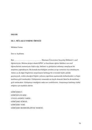 EKLER


EK 1. MÜLAKAT FORMU ÖRNEĞİ


Mülakat Formu


İzin ve Açıklama


Ben …………………………………….. Marmara Üniversitesi Sosyoloji Bölümü 4. sınıf
öğrencisiyim. Bitirme projesi olarak KPSS’ ye hazırlanan eğitim fakültesi son sınıf
öğrencilerinin memuriyete ilişkin algı, beklenti ve görüşlerini anlamayı amaçlayan bir
araştırma yapmaktayım. Bu konuda hazırladığım sorulara cevap vermenizi rica etmekteyim.
Adınız ya da diğer bilgileriniz araştırmanın herhangi bir evresinde hiçbir şekilde
geçmeyecek, sizden alacağım bilgiler yalnızca raporlama aşamasında kullanılacaktır ve hepsi
tarafımca gizli tutulacaktır. Görüşmemiz esnasında ses kaydı alınacak fakat bu da tarafımca
gizli tutulacaktır. Görüşmeye istediğiniz anda son verebilirsiniz. Araştırmaya katılmayı kabul
ettiğiniz için teşekkür ederim.


GÖRÜŞMECİ :
GÖRÜŞÜLEN KİŞİ :
UYGULANDIĞI TARİH :
GÖRÜŞME SÜRESİ :
GÖRÜŞME YERİ:
GÖRÜŞME REDDEDİLDİYSE NEDENİ :




                                                                                            70
 