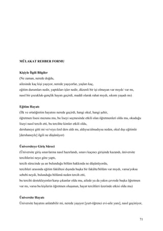 MÜLAKAT REHBER FORMU


Kişiyle İlgili Bilgiler
(Ne zaman, nerede doğdu,
ailesinde kaç kişi yaşıyor, nerede yaşıyorlar, yaşları kaç,
eğitim durumları nedir, yaptıkları işler nedir, düzenli bir işi olmayan var mıydı/ var mı,
nasıl bir çocukluk-gençlik hayatı geçirdi, maddi olarak rahat mıydı, sıkıntı yaşadı mı)


Eğitim Hayatı
(İlk ve ortaöğretim hayatını nerede geçirdi, hangi okul, hangi şehir,
öğretmen lisesi mezunu mu, bu liseyi seçmesinde etkili olan öğretmenleri oldu mu, okuduğu
liseyi nasıl tercih etti, bu tercihte kimler etkili oldu,
dershaneye gitti mi ve/veya özel ders aldı mı, aldıysa/almadıysa neden, okul dışı eğitimle
[dershaneyle] ilgili ne düşünüyor)


Üniversiteye Giriş Süreci
(Üniversite giriş sınavlarına nasıl hazırlandı, sınavı kaçıncı girişinde kazandı, üniversite
tercihlerini neye göre yaptı,
tercih sürecinde şu an bulunduğu bölüm hakkında ne düşünüyordu,
tercihleri arasında eğitim fakültesi dışında başka bir fakülte/bölüm var mıydı, varsa/yoksa
sebebi neydi, bulunduğu bölümü neden tercih etti,
bu tercihi destekleyenler/karşı çıkanlar oldu mu, ailede ya da yakın çevrede başka öğretmen
var mı, varsa bu kişilerin öğretmen oluşunun, hayat tercihleri üzerinde etkisi oldu mu)


Üniversite Hayatı
Üniversite hayatını anlatabilir mi, nerede yaşıyor [yurt-öğrenci evi-aile yanı], nasıl geçiniyor,



                                                                                               71
 