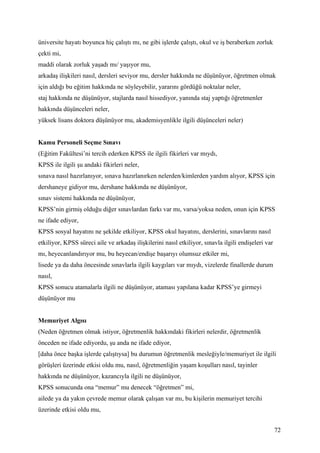 üniversite hayatı boyunca hiç çalıştı mı, ne gibi işlerde çalıştı, okul ve iş beraberken zorluk
çekti mi,
maddi olarak zorluk yaşadı mı/ yaşıyor mu,
arkadaş ilişkileri nasıl, dersleri seviyor mu, dersler hakkında ne düşünüyor, öğretmen olmak
için aldığı bu eğitim hakkında ne söyleyebilir, yararını gördüğü noktalar neler,
staj hakkında ne düşünüyor, stajlarda nasıl hissediyor, yanında staj yaptığı öğretmenler
hakkında düşünceleri neler,
yüksek lisans doktora düşünüyor mu, akademisyenlikle ilgili düşünceleri neler)


Kamu Personeli Seçme Sınavı
(Eğitim Fakültesi’ni tercih ederken KPSS ile ilgili fikirleri var mıydı,
KPSS ile ilgili şu andaki fikirleri neler,
sınava nasıl hazırlanıyor, sınava hazırlanırken nelerden/kimlerden yardım alıyor, KPSS için
dershaneye gidiyor mu, dershane hakkında ne düşünüyor,
sınav sistemi hakkında ne düşünüyor,
KPSS’nin girmiş olduğu diğer sınavlardan farkı var mı, varsa/yoksa neden, onun için KPSS
ne ifade ediyor,
KPSS sosyal hayatını ne şekilde etkiliyor, KPSS okul hayatını, derslerini, sınavlarını nasıl
etkiliyor, KPSS süreci aile ve arkadaş ilişkilerini nasıl etkiliyor, sınavla ilgili endişeleri var
mı, heyecanlandırıyor mu, bu heyecan/endişe başarıyı olumsuz etkiler mi,
lisede ya da daha öncesinde sınavlarla ilgili kaygıları var mıydı, vizelerde finallerde durum
nasıl,
KPSS sonucu atamalarla ilgili ne düşünüyor, ataması yapılana kadar KPSS’ye girmeyi
düşünüyor mu


Memuriyet Algısı
(Neden öğretmen olmak istiyor, öğretmenlik hakkındaki fikirleri nelerdir, öğretmenlik
önceden ne ifade ediyordu, şu anda ne ifade ediyor,
[daha önce başka işlerde çalıştıysa] bu durumun öğretmenlik mesleğiyle/memuriyet ile ilgili
görüşleri üzerinde etkisi oldu mu, nasıl, öğretmenliğin yaşam koşulları nasıl, tayinler
hakkında ne düşünüyor, kazancıyla ilgili ne düşünüyor,
KPSS sonucunda ona “memur” mu denecek “öğretmen” mi,
ailede ya da yakın çevrede memur olarak çalışan var mı, bu kişilerin memuriyet tercihi
üzerinde etkisi oldu mu,


                                                                                                     72
 