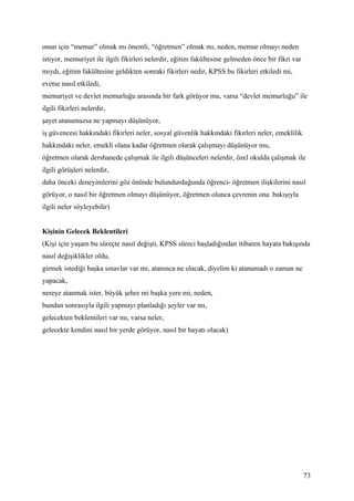 onun için “memur” olmak mı önemli, “öğretmen” olmak mı, neden, memur olmayı neden
istiyor, memuriyet ile ilgili fikirleri nelerdir, eğitim fakültesine gelmeden önce bir fikri var
mıydı, eğitim fakültesine geldikten sonraki fikirleri nedir, KPSS bu fikirleri etkiledi mi,
evetse nasıl etkiledi,
memuriyet ve devlet memurluğu arasında bir fark görüyor mu, varsa “devlet memurluğu” ile
ilgili fikirleri nelerdir,
şayet atanamazsa ne yapmayı düşünüyor,
iş güvencesi hakkındaki fikirleri neler, sosyal güvenlik hakkındaki fikirleri neler, emeklilik
hakkındaki neler, emekli olana kadar öğretmen olarak çalışmayı düşünüyor mu,
öğretmen olarak dershanede çalışmak ile ilgili düşünceleri nelerdir, özel okulda çalışmak ile
ilgili görüşleri nelerdir,
daha önceki deneyimlerini göz önünde bulundurduğunda öğrenci- öğretmen ilişkilerini nasıl
görüyor, o nasıl bir öğretmen olmayı düşünüyor, öğretmen olunca çevrenin ona bakışıyla
ilgili neler söyleyebilir)


Kişinin Gelecek Beklentileri
(Kişi için yaşam bu süreçte nasıl değişti, KPSS süreci başladığından itibaren hayata bakışında
nasıl değişiklikler oldu,
girmek istediği başka sınavlar var mı, atanınca ne olacak, diyelim ki atanamadı o zaman ne
yapacak,
nereye atanmak ister, büyük şehre mi başka yere mi, neden,
bundan sonrasıyla ilgili yapmayı planladığı şeyler var mı,
gelecekten beklentileri var mı, varsa neler,
gelecekte kendini nasıl bir yerde görüyor, nasıl bir hayatı olacak)




                                                                                                   73
 