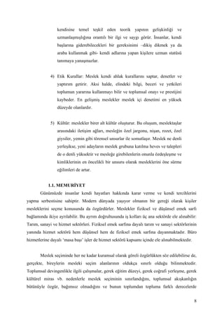 kendisine temel teşkil eden teorik yapının gelişkinliği ve
                 uzmanlaşmışlığına orantılı bir ilgi ve saygı görür. İnsanlar, kendi
                 başlarına giderebilecekleri bir gereksinimi –dikiş dikmek ya da
                 araba kullanmak gibi- kendi adlarına yapan kişilere uzman statüsü
                 tanımaya yanaşmazlar.


             4) Etik Kurallar: Meslek kendi ahlak kurallarını saptar, denetler ve
                 yaptırım getirir. Aksi halde, elindeki bilgi, beceri ve yetkileri
                 toplumun yararına kullanmayı bilir ve toplumsal onayı ve prestijini
                 kaybeder. En gelişmiş meslekler meslek içi denetimi en yüksek
                 düzeyde olanlardır.


             5) Kültür: meslekler birer alt kültür oluşturur. Bu oluşum, meslektaşlar
                 arasındaki iletişim ağları, mesleğin özel jargonu, nişan, rozet, özel
                 giysiler, yemin gibi törensel unsurlar ile somutlaşır. Meslek ne denli
                 yerleşikse, yeni adayların meslek grubuna katılma heves ve talepleri
                 de o denli yüksektir ve mesleğe girebilenlerin onunla özdeşleşme ve
                 kimliklerinin en öncelikli bir unsuru olarak mesleklerini öne sürme
                 eğilimleri de artar.


            1.1. MEMURİYET
       Günümüzde insanlar kendi hayatları hakkında karar verme ve kendi tercihlerini
yapma serbestisine sahiptir. Modern dünyada yaşıyor olmanın bir gereği olarak kişiler
mesleklerini seçme konusunda da özgürdürler. Meslekler fiziksel ve düşünsel emek sarfı
bağlamında ikiye ayrılabilir. Bu ayrım doğrultusunda iş kolları üç ana sektörde ele alınabilir:
Tarım, sanayi ve hizmet sektörleri. Fiziksel emek sarfına dayalı tarım ve sanayi sektörlerinin
yanında hizmet sektörü hem düşünsel hem de fiziksel emek sarfına dayanmaktadır. Büro
hizmetlerine dayalı ‘masa başı’ işler de hizmet sektörü kapsamı içinde ele alınabilmektedir.


       Meslek seçiminde her ne kadar kuramsal olarak göreli özgürlükten söz edilebilirse de,
gerçekte, bireylerin mesleki seçim alanlarının oldukça sınırlı olduğu bilinmektedir.
Toplumsal devingenlikle ilgili çalışmalar, gerek eğitim düzeyi, gerek coğrafi yerleşme, gerek
kültürel miras vb. nedenlerle meslek seçiminin sınırlandığını, toplumsal akışkanlığın
bütünüyle özgür, bağımsız olmadığını ve bunun toplumdan topluma farklı derecelerde


                                                                                               8
 