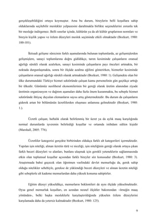 gerçekleşebildiğini ortaya koymuştur. Ama bu durum, bireylerin belli koşullara sahip
olduklarında seçilebilir meslekler yelpazesini daraltmakla birlikte seçeneklerini zorunlu tek
bir mesleğe indirgemez. Belli sınırlar içinde, kültürün ya da alt kültür gruplarının normları ve
bireyin kişilik yapısı ve özlem düzeyleri meslek seçiminde etkili olmaktadır (Bozkurt, 1980:
100-101).


       İktisadi gelişme sürecinin farklı aşamalarında bulunan toplumlarda, az gelişmişlerden
gelişmişlere, sanayi toplumlarına doğru gidildikçe, tarım kesiminde çalışanların oransal
ağırlığı sürekli olarak azalırken, sanayi kesiminde çalışanların payı önceleri artmakta, bir
noktada durgunlaşmakta, sonra bir ölçüde azalma eğilimi gösterirken, hizmetler kesiminde
çalışanların oransal ağırlığı sürekli olarak artmaktadır (Bozkurt, 1980: 1). Gelişmekte olan bir
ülke durumundaki Türkiye hizmet sektöründe çalışan kamu personelinin gün geçtikçe arttığı
bir ülkedir. Günümüz neoliberal ekonomilerinin bir gereği olarak üretim alanından ziyade
üretimin organizasyon ve dağıtım aşamaları daha fazla önem kazanmakta, bu sebeple hizmet
sektöründe ihtiyaç duyulan elemanların sayısı artış göstermektedir. Bu durum da çalışanların
giderek artan bir bölümünün ücretlilerden oluşması anlamına gelmektedir (Bozkurt, 1980:
1.).


       Ücretli çalışan; haftalık olarak belirlenmiş bir ücret ya da aylık maaş karşılığında
normal durumlarda işverenin belirlediği koşullar ve ortamda istihdam edilen kişidir
(Marshall, 2005: 776).


       Ücretliler kategorisi gerçekte birbirinden oldukça farklı alt kategorileri içermektedir.
Yapılan işin niteliği, alınan ücretin türü ve niceliği, işin niteliğinin gereği olarak ortaya çıkan
farklı beceri düzeyleri ve alanları, bunlara ulaşmak için gerekli yeteneklerin sağlanmasında
etkin olan toplumsal koşullar açısından farklı bireyler söz konusudur (Bozkurt, 1980: 3).
Araştırmada bahsi geçecek olan öğretmen vasfındaki devlet memurluğu da, gerek sahip
olduğu nitelikler sebebiyle, gerekse de yüklendiği beceri düzeyleri ve alınan ücretin niteliği
gibi sebeplerle alt kademe memurlardan daha yüksek konuma sahiptirler.


       Eğitim düzeyi yükseldikçe, memurların beklentileri de aynı ölçüde yükselmektedir.
Oysa genel memurluk koşulları, en azından nesnel ölçütler bakımından –örneğin maaş
yönünden-, belki başka mesleklerle karşılaştırıldığında yükselen özlem düzeylerini
karşılamada daha da yetersiz kalmaktadır (Bozkurt, 1980: 125).


                                                                                                 9
 
