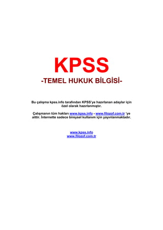 KPSS
     -TEMEL HUKUK BİLGİSİ-

Bu çalışma kpss.info tarafından KPSS’ye hazırlanan adaylar için
                  özel olarak hazırlanmıştır.

Çalışmanın tüm hakları www.kpss.info - www.filozof.com.tr ‘ye
aittir. İnternette sadece bireysel kullanım için yayınlanmaktadır.



                        www.kpss.info
                       www.filozof.com.tr
 