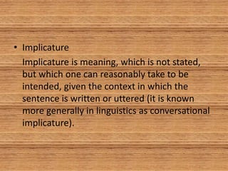 • Implicature
Implicature is meaning, which is not stated,
but which one can reasonably take to be
intended, given the context in which the
sentence is written or uttered (it is known
more generally in linguistics as conversational
implicature).
 