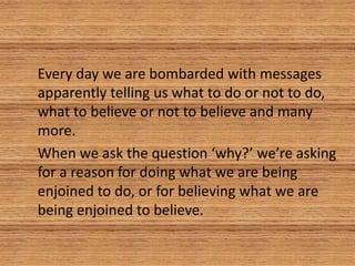 Every day we are bombarded with messages
apparently telling us what to do or not to do,
what to believe or not to believe and many
more.
When we ask the question ‘why?’ we’re asking
for a reason for doing what we are being
enjoined to do, or for believing what we are
being enjoined to believe.
 