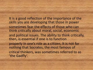 It is a good reflection of the importance of the
skills you are developing that those in power
sometimes fear the effects of those who can
think critically about moral, social, economic
and political issues. The ability to think critically,
then, is essential if one is to function
properly in one’s role as a citizen. It is not for
nothing that Socrates, the most famous of
critical thinkers, was sometimes referred to as
‘the Gadfly’.
 