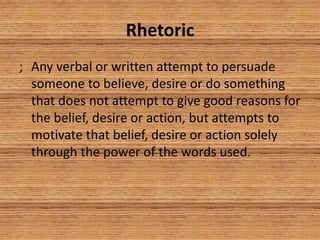 Rhetoric
; Any verbal or written attempt to persuade
someone to believe, desire or do something
that does not attempt to give good reasons for
the belief, desire or action, but attempts to
motivate that belief, desire or action solely
through the power of the words used.
 
