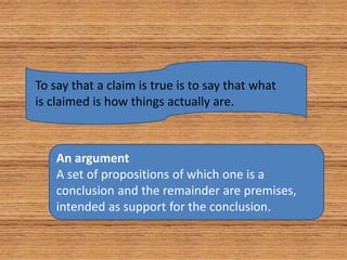 To say that a claim is true is to say that what
is claimed is how things actually are.
An argument
A set of propositions of which one is a
conclusion and the remainder are premises,
intended as support for the conclusion.
 