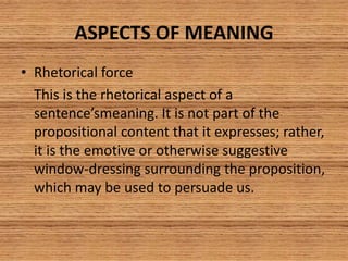 ASPECTS OF MEANING
• Rhetorical force
This is the rhetorical aspect of a
sentence’smeaning. It is not part of the
propositional content that it expresses; rather,
it is the emotive or otherwise suggestive
window-dressing surrounding the proposition,
which may be used to persuade us.
 