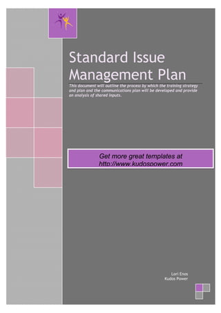 Standard Issue
    Management Plan
    This document will outline the process by which the training strategy
    and plan and the communications plan will be developed and provide
    an analysis of shared inputs.




                   Get more great templates at
                   http://www.kudospower.com




                                                          Lori Enos
                                                       Kudos Power



@
 