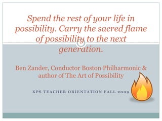 Spend the rest of your life in possibility. Carry the sacred flame of possibility to the next generation.Ben Zander, Conductor Boston Philharmonic & author of The Art of Possibility KPS Teacher Orientation Fall 2009 