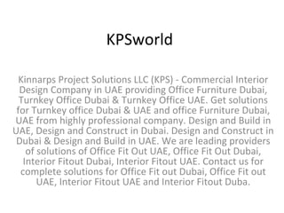 KPSworld Kinnarps Project Solutions LLC (KPS) - Commercial Interior Design Company in UAE providing Office Furniture Dubai, Turnkey Office Dubai & Turnkey Office UAE. Get solutions for Turnkey office Dubai & UAE and office Furniture Dubai, UAE from highly professional company. Design and Build in UAE, Design and Construct in Dubai. Design and Construct in Dubai & Design and Build in UAE. We are leading providers of solutions of Office Fit Out UAE, Office Fit Out Dubai, Interior Fitout Dubai, Interior Fitout UAE. Contact us for complete solutions for Office Fit out Dubai, Office Fit out UAE, Interior Fitout UAE and Interior Fitout Duba. 