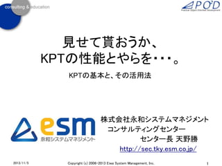 見せて貰おうか、
KPTの性能とやらを・・・。
KPTの基本と、その活用法

株式会社永和システムマネジメント
コンサルティングセンター
センター長 天野勝
http://sec.tky.esm.co.jp/
2013/11/5

Copyright (c) 2006-2013 Eiwa System Management, Inc.

1

 