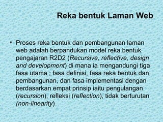 Reka bentuk Laman Web Proses reka bentuk dan pembangunan laman web adalah berpandukan model reka bentuk pengajaran R2D2 ( Recursive, reflective, design and development ) di mana ia mengandungi tiga fasa utama ; fasa definisi, fasa reka bentuk dan pembangunan, dan fasa implementasi dengan berdasarkan empat prinsip iaitu pengulangan ( recursion ), refleksi ( reflection ), tidak berturutan  (non-linearity )  