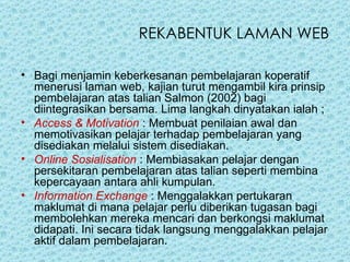 REKABENTUK LAMAN WEB Bagi menjamin keberkesanan pembelajaran koperatif menerusi laman web, kajian turut mengambil kira prinsip pembelajaran atas talian Salmon (2002) bagi diintegrasikan bersama. Lima langkah dinyatakan ialah ;  Access & Motivation  : Membuat penilaian awal dan memotivasikan pelajar terhadap pembelajaran yang disediakan melalui sistem disediakan.  Online Sosialisation  : Membiasakan pelajar dengan persekitaran pembelajaran atas talian seperti membina kepercayaan antara ahli kumpulan. Information Exchange  : Menggalakkan pertukaran maklumat di mana pelajar perlu diberikan tugasan bagi membolehkan mereka mencari dan berkongsi maklumat didapati. Ini secara tidak langsung menggalakkan pelajar aktif dalam pembelajaran.  