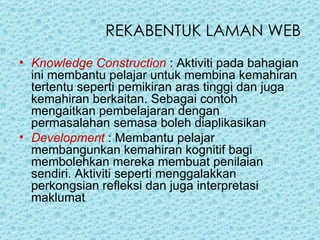 Knowledge Construction  : Aktiviti pada bahagian ini membantu pelajar untuk membina kemahiran tertentu seperti pemikiran aras tinggi dan juga kemahiran berkaitan. Sebagai contoh mengaitkan pembelajaran dengan permasalahan semasa boleh diaplikasikan  Development   : Membantu pelajar membangunkan kemahiran kognitif bagi membolehkan mereka membuat penilaian sendiri. Aktiviti seperti menggalakkan perkongsian refleksi dan juga interpretasi maklumat   REKABENTUK LAMAN WEB 