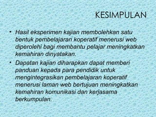 KESIMPULAN Hasil eksperimen kajian membolehkan satu bentuk pembelajaran koperatif menerusi web diperolehi bagi membantu pelajar meningkatkan kemahiran dinyatakan. Dapatan kajian diharapkan dapat memberi panduan kepada para pendidik untuk mengintegrasikan pembelajaran koperatif menerusi laman web bertujuan meningkatkan kemahiran komunikasi dan kerjasama berkumpulan. 