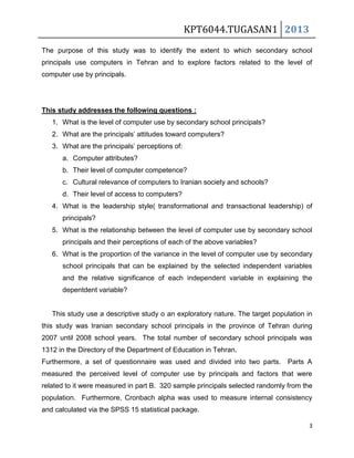 KPT6044.TUGASAN1 2013
The purpose of this study was to identify the extent to which secondary school
principals use computers in Tehran and to explore factors related to the level of
computer use by principals.

This study addresses the following questions :
1. What is the level of computer use by secondary school principals?
2. What are the principals’ attitudes toward computers?
3. What are the principals’ perceptions of:
a. Computer attributes?
b. Their level of computer competence?
c. Cultural relevance of computers to Iranian society and schools?
d. Their level of access to computers?
4. What is the leadership style( transformational and transactional leadership) of
principals?
5. What is the relationship between the level of computer use by secondary school
principals and their perceptions of each of the above variables?
6. What is the proportion of the variance in the level of computer use by secondary
school principals that can be explained by the selected independent variables
and the relative significance of each independent variable in explaining the
depentdent variable?

This study use a descriptive study o an exploratory nature. The target population in
this study was Iranian secondary school principals in the province of Tehran during
2007 until 2008 school years. The total number of secondary school principals was
1312 in the Directory of the Department of Education in Tehran.
Furthermore, a set of questionnaire was used and divided into two parts. Parts A
measured the perceived level of computer use by principals and factors that were
related to it were measured in part B. 320 sample principals selected randomly from the
population. Furthermore, Cronbach alpha was used to measure internal consistency
and calculated via the SPSS 15 statistical package.
3

 