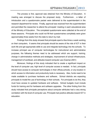 KPT6044.TUGASAN1 2013
The process is first, approval was obtained from the Ministry of Education. A
meeting was arranged to discuss the proposed study.

Furthermore , a letter of

introduction and a questionnaire packet were delivered to the superintendent in the
research department for review. Finally, approval was received from the superintendent
and permitted the researcher to attend the principals’ meeting in each educational area
of the Ministry of Education. The completed questionnaire were collected at the end of
these sessions. Principals who could not fill their questonnaires completely were given
approximately three weeks from the date to return by mail.
Findings from this study showed that principals spent a few times a week working
on their computers. It seems that principals should be aware of the role of ICT in their
work life and get appropriate skills to use and integrate technology into the schools. To
increase principal use of computer technologies for instructional and administrative
purposes, the following themes need to be addressed which are support, training,
change in administrative methods and strategies, improvement of school infrastructure,
management of workload, and attitudes toward computer use (Casmar,2001)
Moreover, findings of this study indicated that to create a significant impact on
the level of computer use, high level of computer access is needed. In fact, principals
should have access to computer technologies in their offices,schools, or any location in
which access to information and productivity tools is necessary. Also, funds need to be
made available to purchase hardware and software.

School districts are expecting

principals to model the use of technology in their schools. For principals to do this, they
must have access to updated hardware and software. School budgets must include
funds for training and for hardware and software upgrades. The other finding from this
study indicated that principals perceptions about computer attributes had a very strong
correlation with the level of computer use. Principals had positive attitudes toward ICT in
education.

4

 