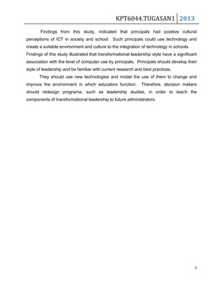KPT6044.TUGASAN1 2013
Findings from this study, indicated that principals had positive cultural
perceptions of ICT in society and school. Such principals could use technology and
create a suitable environment and culture to the integration of technology in schools.
Findings of this study illustrated that transformational leadership style have a significant
association with the level of computer use by principals. Principals should develop their
style of leadership and be familiar with current research and best practices.
They should use new technologies and model the use of them to change and
improve the environment in which educators function.

Therefore, decision makers

should redesign programa, such as leadership studies, in order to teach the
components of transformational leadership to future administrators.

5

 