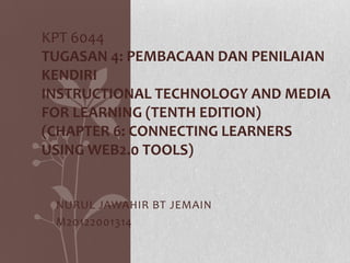KPT 6044
TUGASAN 4: PEMBACAAN DAN PENILAIAN
KENDIRI
INSTRUCTIONAL TECHNOLOGY AND MEDIA
FOR LEARNING (TENTH EDITION)
(CHAPTER 6: CONNECTING LEARNERS
USING WEB2.0 TOOLS)

NURUL JAWAHIR BT JEMAIN
M20122001314

 