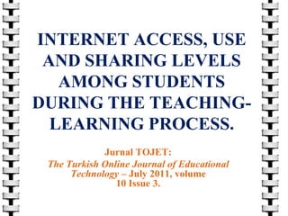 INTERNET ACCESS, USE
AND SHARING LEVELS
AMONG STUDENTS
DURING THE TEACHINGLEARNING PROCESS.
Jurnal TOJET:
The Turkish Online Journal of Educational
Technology – July 2011, volume
10 Issue 3.

 