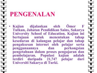 PENGENALAN
• Kajian
dijalankan
oleh
Ömer
F
Tutkun, Jabatan Pendidikan Sains, Sakarya
University School of Education. Kajian ini
bertujuan untuk menentukan tahap
kesedaran di kalangan pelajar dan tahap
pengaksesan internet oleh pelajar serta
penggunaannya
dan
perkongsian
pengetahuan dalam proses pengajaran dan
pembelajaran. Populasi kajian adalah
terdiri daripada 21,747 pelajar dari
Universiti Sakarya di Turki.

 