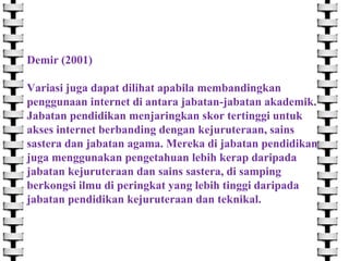 Demir (2001)
Variasi juga dapat dilihat apabila membandingkan
penggunaan internet di antara jabatan-jabatan akademik.
Jabatan pendidikan menjaringkan skor tertinggi untuk
akses internet berbanding dengan kejuruteraan, sains
sastera dan jabatan agama. Mereka di jabatan pendidikan
juga menggunakan pengetahuan lebih kerap daripada
jabatan kejuruteraan dan sains sastera, di samping
berkongsi ilmu di peringkat yang lebih tinggi daripada
jabatan pendidikan kejuruteraan dan teknikal.

 