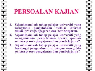 PERSOALAN KAJIAN
1. Sejauhmanakah tahap pelajar universiti yang
mengakses pengetahuan melalui internet
dalam proses pengajaran dan pembelajaran?
2. Sejauhmanakah tahap pelajar universiti yang
menggunakan pengetahuan secara spontan
semasa proses pengajaran dan pembelajaran?
3. Sejauhmanakah tahap pelajar universiti yang
berkongsi pengetahuan ini dengan orang lain
semasa proses pengajaran dan pembelajaran?

 