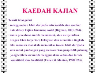 KAEDAH KAJIAN
Teknik triangulasi
• menggunakan lebih daripada satu kaedah atau sumber
data dalam kajian fenomena sosial (Bryman, 2001, 274).
• suatu percubaan untuk memahami, atau menjelaskan
dengan lebih terperinci, kekayaan dan kerumitan tingkah

laku manusia manakala memeriksa isu-isu lebih daripada
satu sudut pandangan yang menawarkan penyelidik peluang
yang lebih besar untuk menggunakan kedua-dua tarikh
kuantitatif dan kualitatif (Cohen & Manion, 1998, 233).

 
