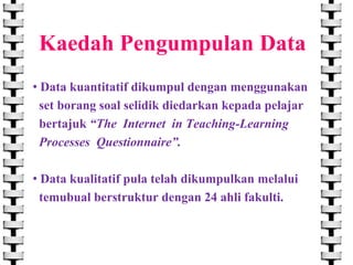 Kaedah Pengumpulan Data
• Data kuantitatif dikumpul dengan menggunakan
set borang soal selidik diedarkan kepada pelajar
bertajuk “The Internet in Teaching-Learning
Processes Questionnaire”.
• Data kualitatif pula telah dikumpulkan melalui
temubual berstruktur dengan 24 ahli fakulti.

 
