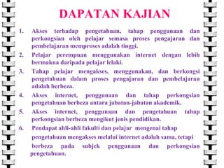 DAPATAN KAJIAN
1.

2.
3.

4.
5.
6.

Akses terhadap pengetahuan, tahap penggunaan dan
perkongsian oleh pelajar semasa proses pengajaran dan
pembelajaran memproses adalah tinggi.
Pelajar perempuan menggunakan internet dengan lebih
bermakna daripada pelajar lelaki.
Tahap pelajar mengakses, menggunakan, dan berkongsi
pengetahuan dalam proses pengajaran dan pembelajaran
adalah berbeza.
Akses internet, penggunaan dan tahap perkongsian
pengetahuan berbeza antara jabatan-jabatan akademik.
Akses internet, penggunaan dan pengetahuan tahap
perkongsian berbeza mengikut jenis pendidikan.
Pendapat ahli-ahli fakulti dan pelajar mengenai tahap
pengetahuan mengakses melalui internet adalah sama, tetapi
berbeza pada subjek penggunaan dan perkongsian
pengetahuan.

 