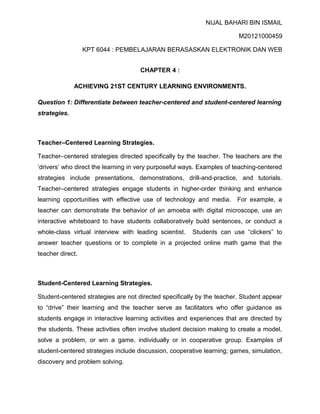 NIJAL BAHARI BIN ISMAIL
M20121000459
KPT 6044 : PEMBELAJARAN BERASASKAN ELEKTRONIK DAN WEB
CHAPTER 4 :
ACHIEVING 21ST CENTURY LEARNING ENVIRONMENTS.
Question 1: Differentiate between teacher-centered and student-centered learning
strategies.

Teacher–Centered Learning Strategies.
Teacher–centered strategies directed specifically by the teacher. The teachers are the
‘drivers’ who direct the learning in very purposeful ways. Examples of teaching-centered
strategies include presentations, demonstrations, drill-and-practice, and tutorials.
Teacher–centered strategies engage students in higher-order thinking and enhance
learning opportunities with effective use of technology and media.

For example, a

teacher can demonstrate the behavior of an amoeba with digital microscope, use an
interactive whiteboard to have students collaboratively build sentences, or conduct a
whole-class virtual interview with leading scientist.

Students can use “clickers” to

answer teacher questions or to complete in a projected online math game that the
teacher direct.

Student-Centered Learning Strategies.
Student-centered strategies are not directed specifically by the teacher. Student appear
to “drive” their learning and the teacher serve as facilitators who offer guidance as
students engage in interactive learning activities and experiences that are directed by
the students. These activities often involve student decision making to create a model,
solve a problem, or win a game, individually or in cooperative group. Examples of
student-centered strategies include discussion, cooperative learning; games, simulation,
discovery and problem solving.

 