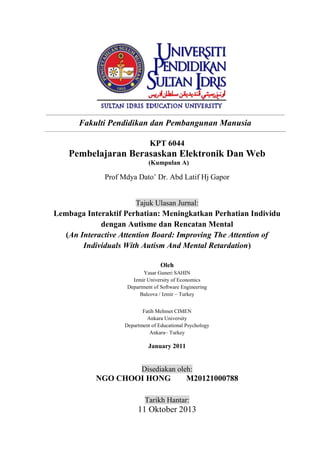 .

Fakulti Pendidikan dan Pembangunan Manusia
_____________________________________________________________

KPT 6044

Pembelajaran Berasaskan Elektronik Dan Web
(Kumpulan A)

Prof Mdya Dato’ Dr. Abd Latif Hj Gapor

Tajuk Ulasan Jurnal:

Lembaga Interaktif Perhatian: Meningkatkan Perhatian Individu
dengan Autisme dan Rencatan Mental
(An Interactive Attention Board: Improving The Attention of
Individuals With Autism And Mental Retardation)
Oleh
Yasar Guneri SAHIN
Izmir University of Economics
Department of Software Engineering
Balcova / Izmir – Turkey
Fatih Mehmet CIMEN
Ankara University
Department of Educational Psychology
Ankara– Turkey

January 2011

Disediakan oleh:

NGO CHOOI HONG

M20121000788

Tarikh Hantar:

11 Oktober 2013

 