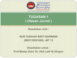 Disediakan oleh :
NUR FASIHAH BINTI BARMAWI
(M20132001698) –MT 15
Disediakan untuk :
Prof.Madya Dato’ Dr. Abd Latif Hj Ghapor
TUGASAN 1
( Ulasan Jurnal )
 