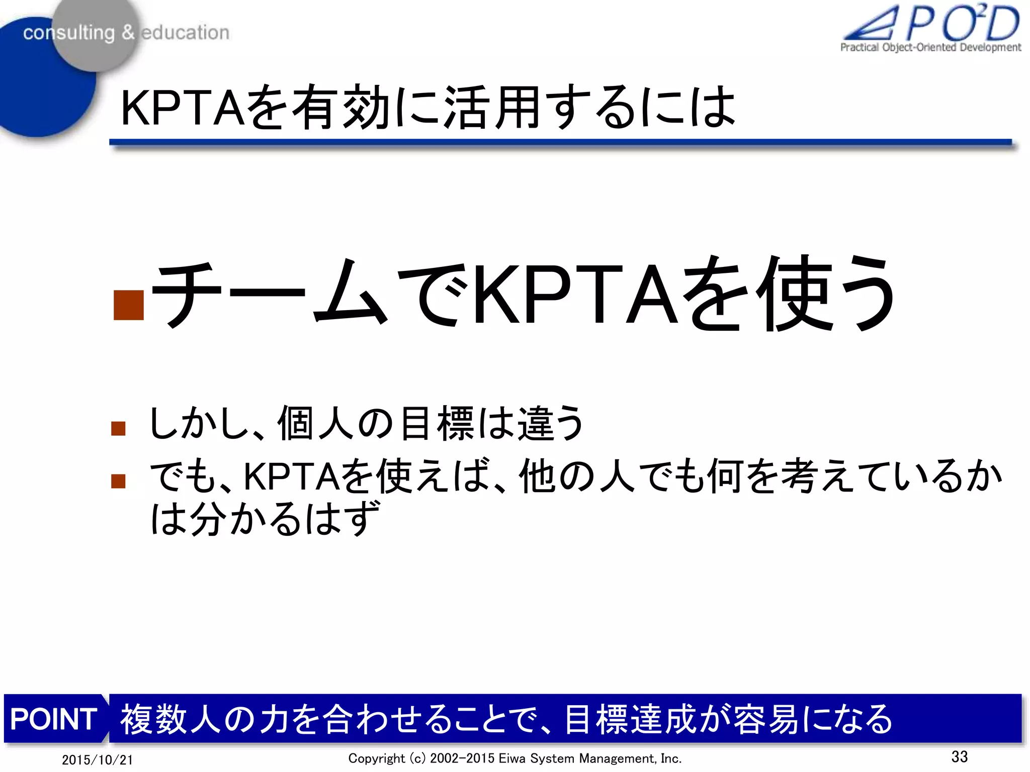 KPTAを有効に活用するには
チームでKPTAを使う
 しかし、個人の目標は違う
 でも、KPTAを使えば、他の人でも何を考えているか
は分かるはず
33Copyright (c) 2002-2015 Eiwa System Management, Inc.2015/10/21
複数人の力を合わせることで、目標達成が容易になる
 